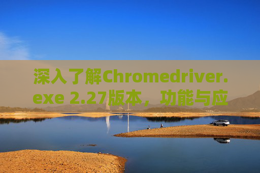 深入了解Chromedriver.exe 2.27版本，功能与应用解析